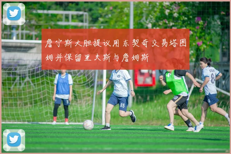 詹宁斯大胆提议用东契奇交易塔图姆并保留里夫斯与詹姆斯