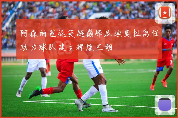 阿森纳重返英超巅峰瓜迪奥拉离任助力球队建立辉煌王朝