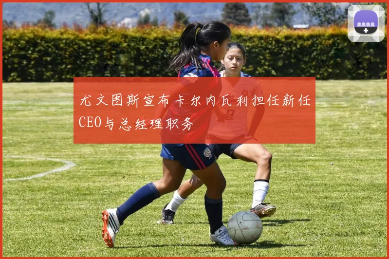 尤文图斯宣布卡尔内瓦利担任新任CEO与总经理职务