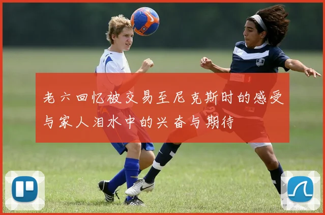 老六回忆被交易至尼克斯时的感受与家人泪水中的兴奋与期待