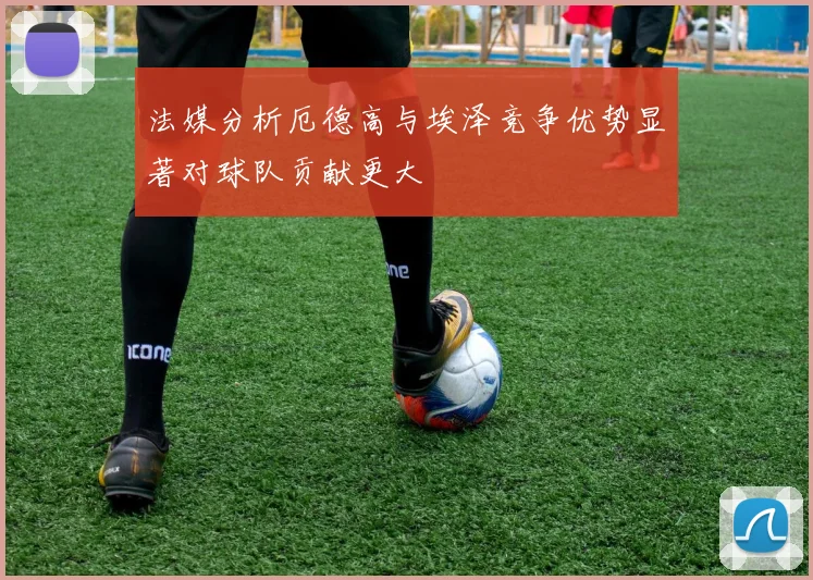 法媒分析厄德高与埃泽竞争优势显著对球队贡献更大