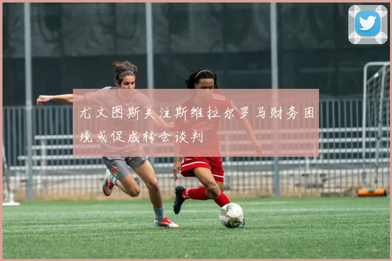 尤文图斯关注斯维拉尔罗马财务困境或促成转会谈判