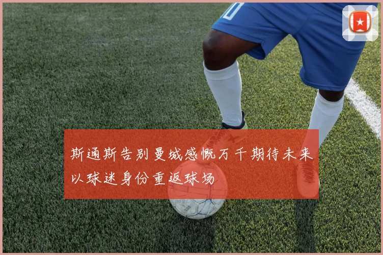 斯通斯告别曼城感慨万千期待未来以球迷身份重返球场
