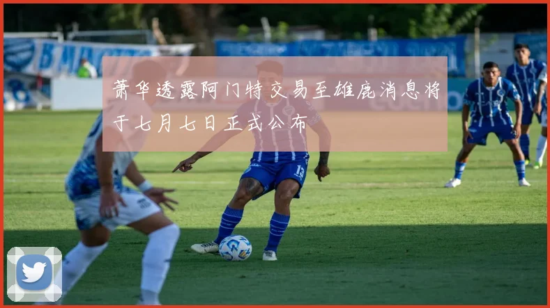 萧华透露阿门特交易至雄鹿消息将于七月七日正式公布