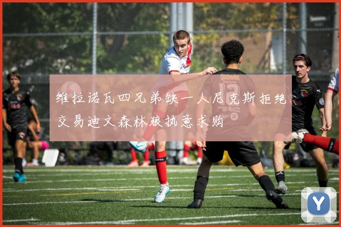 维拉诺瓦四兄弟缺一人尼克斯拒绝交易迪文森林狼执意求购