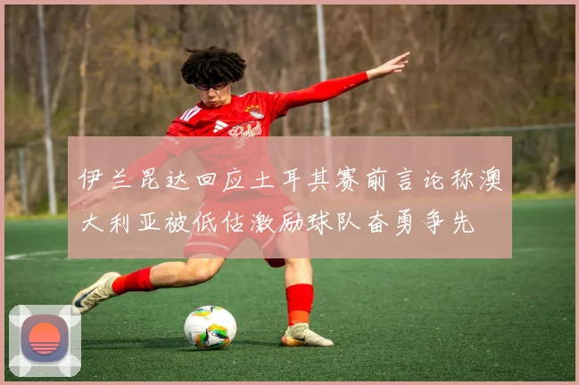 伊兰昆达回应土耳其赛前言论称澳大利亚被低估激励球队奋勇争先