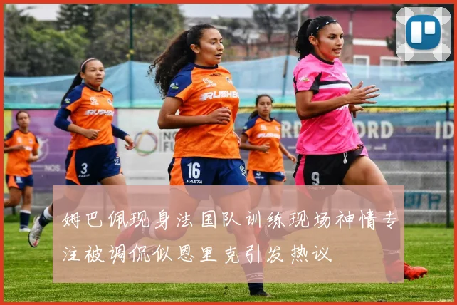 姆巴佩现身法国队训练现场神情专注被调侃似恩里克引发热议