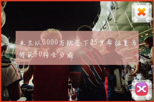 米兰以3000万欧签下25岁希拉皇马将获50转会分成